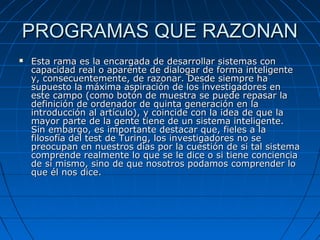 PROGRAMAS QUE RAZONANPROGRAMAS QUE RAZONAN
 Esta rama es la encargada de desarrollar sistemas conEsta rama es la encargada de desarrollar sistemas con
capacidad real o aparente de dialogar de forma inteligentecapacidad real o aparente de dialogar de forma inteligente
y, consecuentemente, de razonar. Desde siempre hay, consecuentemente, de razonar. Desde siempre ha
supuesto la máxima aspiración de los investigadores ensupuesto la máxima aspiración de los investigadores en
este campo (como botón de muestra se puede repasar laeste campo (como botón de muestra se puede repasar la
definición de ordenador de quinta generación en ladefinición de ordenador de quinta generación en la
introducción al artículo), y coincide con la idea de que laintroducción al artículo), y coincide con la idea de que la
mayor parte de la gente tiene de un sistema inteligente.mayor parte de la gente tiene de un sistema inteligente.
Sin embargo, es importante destacar que, fieles a laSin embargo, es importante destacar que, fieles a la
filosofía del test de Turing, los investigadores no sefilosofía del test de Turing, los investigadores no se
preocupan en nuestros días por la cuestión de si tal sistemapreocupan en nuestros días por la cuestión de si tal sistema
comprende realmente lo que se le dice o si tiene concienciacomprende realmente lo que se le dice o si tiene conciencia
de sí mismo, sino de que nosotros podamos comprender lode sí mismo, sino de que nosotros podamos comprender lo
que él nos dice.que él nos dice.
 