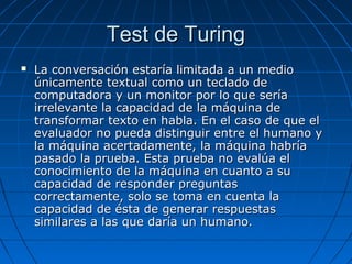 Test de TuringTest de Turing
 La conversación estaría limitada a un medioLa conversación estaría limitada a un medio
únicamente textual como un teclado deúnicamente textual como un teclado de
computadora y un monitor por lo que seríacomputadora y un monitor por lo que sería
irrelevante la capacidad de la máquina deirrelevante la capacidad de la máquina de
transformar texto en habla. En el caso de que eltransformar texto en habla. En el caso de que el
evaluador no pueda distinguir entre el humano yevaluador no pueda distinguir entre el humano y
la máquina acertadamente, la máquina habríala máquina acertadamente, la máquina habría
pasado la prueba. Esta prueba no evalúa elpasado la prueba. Esta prueba no evalúa el
conocimiento de la máquina en cuanto a suconocimiento de la máquina en cuanto a su
capacidad de responder preguntascapacidad de responder preguntas
correctamente, solo se toma en cuenta lacorrectamente, solo se toma en cuenta la
capacidad de ésta de generar respuestascapacidad de ésta de generar respuestas
similares a las que daría un humano.similares a las que daría un humano.
 