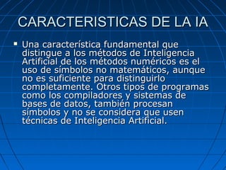 CARACTERISTICAS DE LA IACARACTERISTICAS DE LA IA
 Una característica fundamental queUna característica fundamental que
distingue a los métodos de Inteligenciadistingue a los métodos de Inteligencia
Artificial de los métodos numéricos es elArtificial de los métodos numéricos es el
uso de símbolos no matemáticos, aunqueuso de símbolos no matemáticos, aunque
no es suficiente para distinguirlono es suficiente para distinguirlo
completamente. Otros tipos de programascompletamente. Otros tipos de programas
como los compiladores y sistemas decomo los compiladores y sistemas de
bases de datos, también procesanbases de datos, también procesan
símbolos y no se considera que usensímbolos y no se considera que usen
técnicas de Inteligencia Artificial.técnicas de Inteligencia Artificial.
 