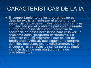 CARACTERISTICAS DE LA IACARACTERISTICAS DE LA IA
 El comportamiento de los programas no esEl comportamiento de los programas no es
descrito explícitamente por el algoritmo. Ladescrito explícitamente por el algoritmo. La
secuencia de pasos seguidos por el programa essecuencia de pasos seguidos por el programa es
influenciado por el problema particular presente.influenciado por el problema particular presente.
El programa especifica cómo encontrar laEl programa especifica cómo encontrar la
secuencia de pasos necesarios para resolver unsecuencia de pasos necesarios para resolver un
problema dado (programa declarativo). Enproblema dado (programa declarativo). En
contraste con los programas que no son decontraste con los programas que no son de
Inteligencia Artificial, que siguen un algoritmoInteligencia Artificial, que siguen un algoritmo
definido, que especifica, explícitamente, cómodefinido, que especifica, explícitamente, cómo
encontrar las variables de salida para cualquierencontrar las variables de salida para cualquier
variable dada de entrada (programa devariable dada de entrada (programa de
procedimiento).procedimiento).
 