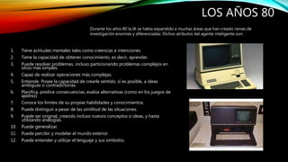 LOS AÑOS 80
1. Tiene actitudes mentales tales como creencias e intenciones.
2. Tiene la capacidad de obtener conocimiento, es decir, aprender.
3. Puede resolver problemas, incluso particionando problemas complejos en
otros más simples.
4. Capaz de realizar operaciones más complejas.
5. Entiende. Posee la capacidad de crearle sentido, si es posible, a ideas
ambiguas o contradictorias.
6. Planifica, predice consecuencias, evalúa alternativas (como en los juegos de
ajedrez)
7. Conoce los límites de su propias habilidades y conocimientos.
8. Puede distinguir a pesar de las similitud de las situaciones.
9. Puede ser original, creando incluso nuevos conceptos o ideas, y hasta
utilizando analogías.
10. Puede generalizar.
11. Puede percibir y modelar el mundo exterior.
12. Puede entender y utilizar el lenguaje y sus símbolos.
Durante los años 80 la IA se había expandido a muchas áreas que han creado ramas de
investigación enormes y diferenciadas. Dichos atributos del agente inteligente son:
 
