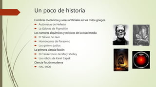 Un poco de historia
Hombres mecánicos y seres artificiales en los mitos griegos.
 Autómatas de Hefesto
 La Galatea de Pigmalión
Los rumores alquímicos y místicos de la edad media
 El Takwin de Javir
 Homúnculos de Paracelso
 Los gólems judíos
La primera ciencia ficción
 El Frankenstein de Mary Shelley
 Los robots de Karel Capek
Ciencia ficción moderna
 HAL-9000
 