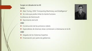 Surgen en década de los 40
Salida
 Alan Turing, 1950 “Computing Machinery and Intelligence”
 Se creía que podía imitar la mente humana
Conferecia de Dartmouth
 Nacimiento de la IA
1960
 Construcción de los primeros robots
 Especialistas de diversas áreas comienzan a interesarse en la IA
1980
 Llegada de los Sistemas Expertos
 Financiación por parte de gobiernos
 