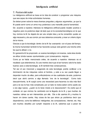 Inteligencia artificial
10
7. Postura del autor
La inteligencia artificial se basa en la idea de construir o programar una máquina
que sea capaz de imitar actividades humanas.
Se deben poner sobre la mesa diversas preguntas y algunos argumentos, ya que la
IA puede servir como un arma muy poderosa o una maravilla para la humanidad.
De acuerdo a nuestros intereses la inteligencia artificial puede resultar positiva o
negativa pero no podemos dejar de lado que en la sociedad tecnológica en la que
hoy vivimos la IA ha dejado de ser una simple idea y se ha convertido quizás en
algo necesario y de uso común por eso debemos conocerla y crear un criterio digno
de la misma.
Gracias a que la tecnología dentro de la IA fue avanzando con el paso del tiempo,
la misma humanidad también lo fue haciendo aunque esto generó una brecha entre
los que la utilizan o no.
En general la IA ha propiciado un avance tecnológico sin reversa, cada área donde
se utiliza brinda nuevas oportunidades y por consecuencia, mejoras.
Como ya se había mencionado antes, de acuerdo a nuestros intereses es el
resultado que obtendremos. Es una mentira decir que el ser humano solo le ha dado
buenos usos a esta tecnología, la IA también trae consecuencias.
Tal vez el uso irracional y exagerado de esta tecnología podría conllevar a la
dominación de las máquinas sobre el hombre, y este a su vez puede llegar a
depender mucho de ellas, pero enfocándonos en las cualidades de esta, podemos
decir que abrió camino a algo llamado “era de la tecnología”. Como todo
descubrimiento, la IA surgió como una necesidad para hacernos la vida más fácil
pero a la vez la hizo más complicada; por un lado no todos saben cómo usarla (es
o era algo nuevo), ¿quién no le tiene miedo a lo desconocido?. Es cierto que el
contexto en que vivimos ha cambiado con la llegada de la IA y que muchas de
nuestras rutinas se ven intervenidas por ella. Día a día usamos IA y muchos lo
hacen sin darse cuenta. Hay cosas de las que ahora ya podríamos decir que
dependemos, como los teléfonos inteligentes, las computadoras, internet, etc. Hay
aún muchos desafíos por cumplir respecto a la IA, sabemos que a pesar de
 