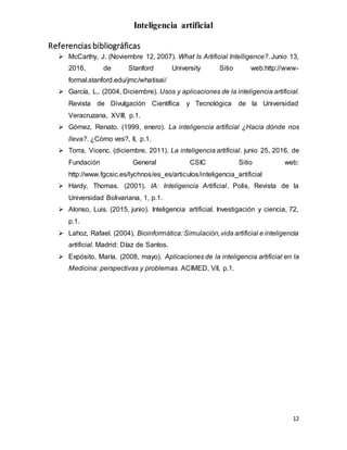 Inteligencia artificial
12
Referencias bibliográficas
 McCarthy, J. (Noviembre 12, 2007). What Is Artificial Intelligence?. Junio 13,
2016, de Stanford University Sitio web:http://www-
formal.stanford.edu/jmc/whatisai/
 García, L.. (2004, Diciembre). Usos y aplicaciones de la inteligencia artificial.
Revista de Divulgación Científica y Tecnológica de la Universidad
Veracruzana, XVIII, p.1.
 Gómez, Renato. (1999, enero). La inteligencia artificial ¿Hacia dónde nos
lleva?. ¿Cómo ves?, II, p.1.
 Torra, Vicenc. (diciembre, 2011). La inteligencia artificial. junio 25, 2016, de
Fundación General CSIC Sitio web:
http://www.fgcsic.es/lychnos/es_es/articulos/inteligencia_artificial
 Hardy, Thomas. (2001). IA: Inteligencia Artificial. Polis, Revista de la
Universidad Bolivariana, 1, p.1.
 Alonso, Luis. (2015, junio). Inteligencia artificial. Investigación y ciencia, 72,
p.1.
 Lahoz, Rafael. (2004). Bioinformática: Simulación,vida artificial e inteligencia
artificial. Madrid: Díaz de Santos.
 Expósito, María. (2008, mayo). Aplicaciones de la inteligencia artificial en la
Medicina: perspectivas y problemas. ACIMED, VII, p.1.
 