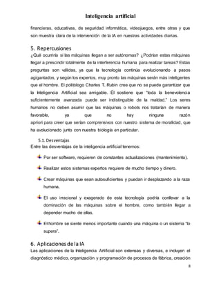 Inteligencia artificial
8
financieras, educativas, de seguridad informática, videojuegos, entre otras y que
son muestra clara de la intervención de la IA en nuestras actividades diarias.
5. Repercusiones
¿Qué ocurriría si las máquinas llegan a ser autónomas? ¿Podrían estas máquinas
llegar a prescindir totalmente de la interferencia humana para realizar tareas? Estas
preguntas son válidas, ya que la tecnología continúa evolucionando a pasos
agigantados, y según los expertos, muy pronto las máquinas serán más inteligentes
que el hombre. El politólogo Charles T. Rubin cree que no se puede garantizar que
la Inteligencia Artificial sea amigable. Él sostiene que “toda la benevolencia
suficientemente avanzada puede ser indistinguible de la maldad.” Los seres
humanos no deben asumir que las máquinas o robots nos tratarían de manera
favorable, ya que no hay ninguna razón
apriori para creer que serían comprensivos con nuestro sistema de moralidad, que
ha evolucionado junto con nuestra biología en particular.
5.1. Desventajas
Entre las desventajas de la inteligencia artificial tenemos:
Por ser software, requieren de constantes actualizaciones (mantenimiento).
Realizar estos sistemas expertos requiere de mucho tiempo y dinero.
Crear máquinas que sean autosuficientes y puedan ir desplazando a la raza
humana.
El uso irracional y exagerado de esta tecnología podría conllevar a la
dominación de las máquinas sobre el hombre, como también llegar a
depender mucho de ellas.
El hombre se siente menos importante cuando una máquina o un sistema “lo
supera”.
6. Aplicaciones de la IA
Las aplicaciones de la Inteligencia Artificial son extensas y diversas, e incluyen el
diagnóstico médico, organización y programación de procesos de fábrica, creación
 