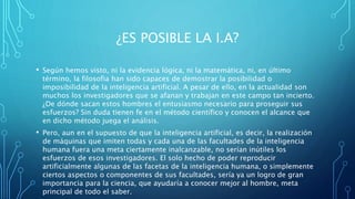 ¿ES POSIBLE LA I.A?
• Según hemos visto, ni la evidencia lógica, ni la matemática, ni, en último
término, la filosofia han sido capaces de demostrar la posibilidad o
imposibilidad de la inteligencia artificial. A pesar de ello, en la actualidad son
muchos los investigadores que se afanan y trabajan en este campo tan incierto.
¿De dónde sacan estos hombres el entusiasmo necesario para proseguir sus
esfuerzos? Sin duda tienen fe en el método científico y conocen el alcance que
en dicho método juega el análisis.
• Pero, aun en el supuesto de que la inteligencia artificial, es decir, la realización
de máquinas que imiten todas y cada una de las facultades de la inteligencia
humana fuera una meta ciertamente inalcanzable, no serían inútiles los
esfuerzos de esos investigadores. El solo hecho de poder reproducir
artificialmente algunas de las facetas de la inteligencia humana, o simplemente
ciertos aspectos o componentes de sus facultades, sería ya un logro de gran
importancia para la ciencia, que ayudaría a conocer mejor al hombre, meta
principal de todo el saber.
 