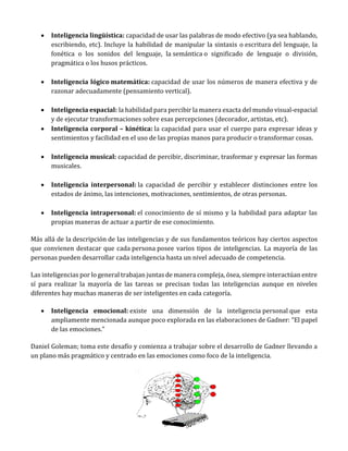  Inteligencia lingüística: capacidad de usar las palabras de modo efectivo (ya sea hablando,
escribiendo, etc). Incluye la habilidad de manipular la sintaxis o escritura del lenguaje, la
fonética o los sonidos del lenguaje, la semántica o significado de lenguaje o división,
pragmática o los husos prácticos.
 Inteligencia lógico matemática: capacidad de usar los números de manera efectiva y de
razonar adecuadamente (pensamiento vertical).
 Inteligencia espacial: la habilidad para percibir la manera exacta del mundo visual-espacial
y de ejecutar transformaciones sobre esas percepciones (decorador, artistas, etc).
 Inteligencia corporal – kinética: la capacidad para usar el cuerpo para expresar ideas y
sentimientos y facilidad en el uso de las propias manos para producir o transformar cosas.
 Inteligencia musical: capacidad de percibir, discriminar, trasformar y expresar las formas
musicales.
 Inteligencia interpersonal: la capacidad de percibir y establecer distinciones entre los
estados de ánimo, las intenciones, motivaciones, sentimientos, de otras personas.
 Inteligencia intrapersonal: el conocimiento de sí mismo y la habilidad para adaptar las
propias maneras de actuar a partir de ese conocimiento.
Más allá de la descripción de las inteligencias y de sus fundamentos teóricos hay ciertos aspectos
que convienen destacar que cada persona posee varios tipos de inteligencias. La mayoría de las
personas pueden desarrollar cada inteligencia hasta un nivel adecuado de competencia.
Las inteligencias por lo general trabajan juntas de manera compleja, ósea, siempre interactúan entre
sí para realizar la mayoría de las tareas se precisan todas las inteligencias aunque en niveles
diferentes hay muchas maneras de ser inteligentes en cada categoría.
 Inteligencia emocional: existe una dimensión de la inteligencia personal que esta
ampliamente mencionada aunque poco explorada en las elaboraciones de Gadner: “El papel
de las emociones.”
Daniel Goleman; toma este desafío y comienza a trabajar sobre el desarrollo de Gadner llevando a
un plano más pragmático y centrado en las emociones como foco de la inteligencia.
 