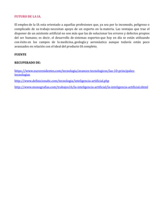 El empleo de la IA esta orientado a aquellas profesiones que, ya sea por lo incomodo, peligroso o
complicado de su trabajo necesitan apoyo de un experto en la materia. Las ventajas que trae el
disponer de un asistente artificial no son más que las de solucionar los errores y defectos propios
del ser humano; es decir, el desarrollo de sistemas expertos que hoy en día se están utilizando
con éxito en los campos de la medicina, geología y aeronáutica aunque todavía están poco
avanzados en relación con el ideal del producto IA completo.
FUENTE
RECUPERADO DE:
https://www.euroresidentes.com/tecnologia/avances-tecnologicos/las-10-principales-
tecnologias
http://www.definicionabc.com/tecnologia/inteligencia-artificial.php
http://www.monografias.com/trabajos16/la-inteligencia-artificial/la-inteligencia-artificial.shtml
 