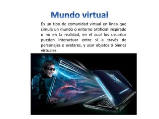 Es un tipo de comunidad virtual en línea que
simula un mundo o entorno artificial inspirado
o no en la realidad, en el cual los usuarios
pueden interactuar entre sí a través de
personajes o avatares, y usar objetos o bienes
virtuales
 