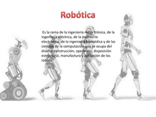 Es la rama de la ingeniería meca trónica, de la
ingeniería eléctrica, de la ingeniería
electrónica, de la ingeniería biomédica y de las
ciencias de la computación que se ocupa del
diseño, construcción, operación, disposición
estructural, manufactura y aplicación de los
robots
 