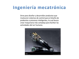 Sirve para diseñar y desarrollar productos que
involucren sistemas de control para el diseño de
productos o procesos inteligentes, lo cual busca
crear maquinaria más compleja para facilitar las
actividades del ser humano.
 