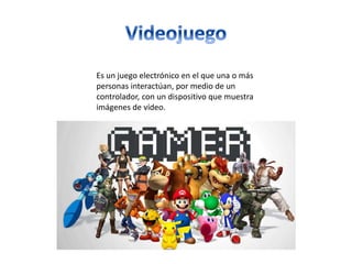 Es un juego electrónico en el que una o más
personas interactúan, por medio de un
controlador, con un dispositivo que muestra
imágenes de vídeo.
 