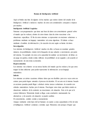 Ramas de Inteligencia Artificial
Aquí se brinda una lista de algunos de las muchas que existen dentro del estudio de la
Inteligencia Artificial e inclusive muchos de estos son considerados conceptos o tópicos
por muchos.
Inteligencia Artificial Logística
Sistemas con programación que tiene una base de datos con conocimiento general sobre
el mundo que los rodean y dentro de estos tienen data de cómo reaccionar a las
situaciones específicas. El fin de estos sistemas es representar en oraciones soluciones a
problemas mediante un lenguaje matemático tal como algoritmo. El énfasis se hace
mediante el análisis de información y la reacción de este según su fuente de datos.
Investigación
Los sistemas de Inteligencia Artificial muchos de ellos se basan en examinar grandes
números de posibilidades dentro de la búsqueda de una solución o movimiento por parte
del sistema. Un ejemplo de estos es la capacidad de analizar un movimiento de fichas en
un juego de ajedrez, donde evalúa millones de posibilidad en un segundo y de acuerdo al
razonamiento de esta toma su decisión.
Representación:
Los sistemas van a ilustrar en sus tareas hechos del mundo que los rodean y los que estos
tengan la data suficiente para poder representar la información en un lenguaje
matemático.
Inferir:
Los sistemas en ciertas ocasiones obtiene datos que son factibles pero en a veces estos no
existen para poder lograr entender el proceso de decisión. El ser esto así el sistema basado
en acciones pasadas puede llegar a deducir ciertas tareas o soluciones de acuerdo con
cálculos matemáticos hechas por el sistema. Para lograr estos tiene que haber estado en
situaciones similares de lo contrario no reaccionara a la situación. Esto es lo que se le
conoce Inferencia Monotonía donde se llega a una conclusión marraneando las
alternativas y de acuerdo a la situación se puede cambiar.
El conocimiento, sentido común y razonamiento
Aunque realmente están lejos del ser humano en cuanto a estas capacidades el fin de toda
al Indiligencia Artificial comienza y termina aquí. Menciona esto porque el lograr que
 