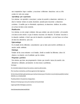 una computadora logre a analizar y reaccionar a diferentes situaciones este es el fin
común de todo este campo.
Aprendizaje por experiencia
Los sistemas van aprender a reaccionar y actuar de acuerdo a situaciones anteriores, es
decir el sistema tomara en cuenta decisiones pasadas para reaccionar a situaciones
corrientes. A medida que va obteniendo experiencia en situaciones similares las archiva
en su base de datos como memoria.
Planificación
Los sistemas en este campo contienen data que contiene una serie de niveles y de acuerdo
a la data en estos niveles es que el sistema reacciona a la situación. El sistema reacciona a
la situación mediante el nivel que este la situación en particular y en este busca en su base
de datos las alternativas para este.
Epistemología
Es el estudio de los diferentes conocimientos que se tiene para resolver problemas en
nuestro medio ambiente.
Ontología
Estudio de las cosas existentes en el mundo, donde se estudia las diferentes clases de
objetos y su relación con el ambiente que los rodean.
Programas genéticos
Son sistema que tiene una programación técnica que resuelve tareas de acuerdo a las
alternativas utilizadas previamente en otras tareas o problemas.
Ventajas
En el ámbitolaboral reduce loscostosy salariosadicionales.
Por resultarunatractivo,conllevaagenerarmás ingresos.
Se han desarrolladoaplicacionesque realizantareasque el hombre nuncahubierapodidorealizar
debidoasu complejidad.
Puede predecirsituacionesalargoplazo.
Reduce el tiempoque consume realizarciertaactividad.
Lograr grandeshallazgosyavances.
http://lorenzocintron.tripod.com/id5.html
 