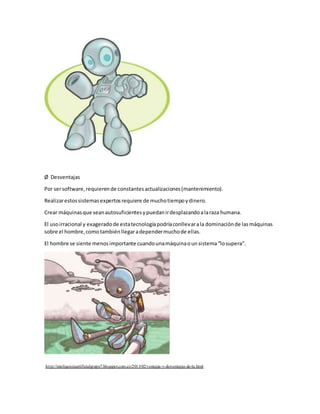 Ø Desventajas
Por sersoftware,requierende constantesactualizaciones(mantenimiento).
Realizarestossistemasexpertosrequiere de muchotiempoydinero.
Crear máquinasque seanautosuficientesypuedanirdesplazandoalaraza humana.
El usoirracional y exageradode estatecnologíapodríaconllevarala dominaciónde lasmáquinas
sobre el hombre,comotambiénllegaradependermuchode ellas.
El hombre se siente menosimportante cuandounamáquinaounsistema“losupera”.
http://inteligenciaartificialgrupo7.blogspot.com.co/2013/02/ventajas-y-desventajas-de-la.html
 