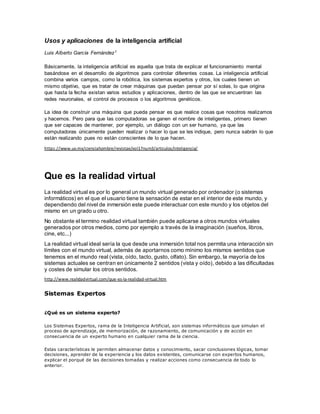 Usos y aplicaciones de la inteligencia artificial
Luis Alberto García Fernández1
Básicamente, la inteligencia artificial es aquella que trata de explicar el funcionamiento mental
basándose en el desarrollo de algoritmos para controlar diferentes cosas. La inteligencia artificial
combina varios campos, como la robótica, los sistemas expertos y otros, los cuales tienen un
mismo objetivo, que es tratar de crear máquinas que puedan pensar por sí solas, lo que origina
que hasta la fecha existan varios estudios y aplicaciones, dentro de las que se encuentran las
redes neuronales, el control de procesos o los algoritmos genéticos.
La idea de construir una máquina que pueda pensar es que realice cosas que nosotros realizamos
y hacemos. Pero para que las computadoras se ganen el nombre de inteligentes, primero tienen
que ser capaces de mantener, por ejemplo, un diálogo con un ser humano, ya que las
computadoras únicamente pueden realizar o hacer lo que se les indique, pero nunca sabrán lo que
están realizando pues no están conscientes de lo que hacen.
https://www.uv.mx/cienciahombre/revistae/vol17num3/articulos/inteligencia/
Que es la realidad virtual
La realidad virtual es por lo general un mundo virtual generado por ordenador (o sistemas
informáticos) en el que el usuario tiene la sensación de estar en el interior de este mundo, y
dependiendo del nivel de inmersión este puede interactuar con este mundo y los objetos del
mismo en un grado u otro.
No obstante el termino realidad virtual también puede aplicarse a otros mundos virtuales
generados por otros medios, como por ejemplo a través de la imaginación (sueños, libros,
cine, etc...)
La realidad virtual ideal sería la que desde una inmersión total nos permita una interacción sin
límites con el mundo virtual, además de aportarnos como mínimo los mismos sentidos que
tenemos en el mundo real (vista, oído, tacto, gusto, olfato). Sin embargo, la mayoría de los
sistemas actuales se centran en únicamente 2 sentidos (vista y oído), debido a las dificultadas
y costes de simular los otros sentidos.
http://www.realidadvirtual.com/que-es-la-realidad-virtual.htm
Sistemas Expertos
¿Qué es un sistema experto?
Los Sistemas Expertos, rama de la Inteligencia Artificial, son sistemas informáticos que simulan el
proceso de aprendizaje, de memorización, de razonamiento, de comunicación y de acción en
consecuencia de un experto humano en cualquier rama de la ciencia.
Estas características le permiten almacenar datos y conocimiento, sacar conclusiones lógicas, tomar
decisiones, aprender de la experiencia y los datos existentes, comunicarse con expertos humanos,
explicar el porqué de las decisiones tomadas y realizar acciones como consecuencia de todo lo
anterior.
 