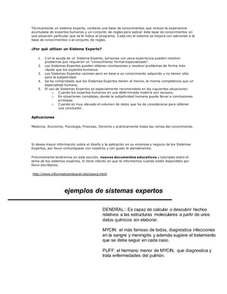 Técnicamente un sistema experto, contiene una base de conocimientos que incluye la experiencia
acumulada de expertos humanos y un conjunto de reglas para aplicar ésta base de conocimientos en
una situación particular que se le indica al programa. Cada vez el sistema se mejora con adiciones a la
base de conocimientos o al conjunto de reglas.
¿Por qué utilizar un Sistema Experto?
1. Con la ayuda de un Sistema Experto, personas con poca experiencia pueden resolver
problemas que requieren un "conocimiento formal especializado".
2. Los Sistemas Expertos pueden obtener conclusiones y resolver problemas de forma más
rápida que los expertos humanos.
3. Los Sistemas Expertos razonan pero en base a un conocimiento adquirido y no tienen sitio
para la subjetividad.
4. Se ha comprobado que los Sistemas Expertos tienen al menos, la misma competencia que un
especialista humano.
5. El uso de Sistemas Expertos es especialmente recomendado en las siguientes situaciones:
o Cuando los expertos humanos en una determinada materia son escasos.
o En situaciones complejas, donde la subjetividad humana puede llevar a conclusiones
erróneas.
o Cuando es muy elevado el volumen de datos que ha de considerarse para obtener
una conclusión.
Aplicaciones
Medicina, Economía, Psicología, Finanzas, Derecho y prácticamente todas las ramas del conocimiento.
Si desea mayor información sobre el diseño y la aplicación en su empresa o negocio de los Sistemas
Expertos, por favor comuníquese con nosotros y con gusto lo atenderemos.
Próximamente tendremos en esta sección, nuevos documentos educativos y tutoriales sobre el
tema de los sistemas expertos. Si tiene interés en que le informemos cuando estén disponibles por
favor escríbanos.
http://www.informaticaintegral.net/sisexp.html
ejemplos de sistemas expertos
DENDRAL:: Es capaz de calcular o descubrir hechos
relativos a las estructuras moleculares a partir de unos
datos químicos sin elaborar.
MYCIN: el más famoso de todos, diagnostica infecciones
en la sangre y meningitis y además sugiere el tratamiento
que se debe seguir en cada caso.
PUFF: el hermano menor de MYCIN, que diagnostica y
trata enfermedades del pulmón.
 