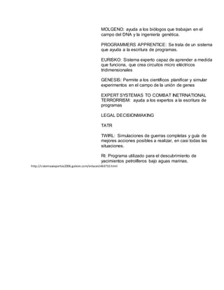 MOLGENO: ayuda a los biólogos que trabajan en el
campo del DNA y la ingeniería genética.
PROGRAMMERS APPRENTICE: Se trata de un sistema
que ayuda a la escritura de programas.
EURISKO: Sistema experto capaz de aprender a medida
que funciona, que crea circuitos micro eléctricos
tridimensionales
GENESIS: Permite a los científicos planificar y simular
experimentos en el campo de la unión de genes
EXPERT SYSTEMAS TO COMBAT INETRNATIONAL
TERRORRISM: ayuda a los expertos a la escritura de
programas
LEGAL DECISIONMAKING
TATR
TWIRL: Simulaciones de guerras completas y guía de
mejores acciones posibles a realizar, en casi todas las
situaciones.
RI: Programa utilizado para el descubrimiento de
yacimientos petrolíferos bajo aguas marinas.
http://sistemasexpertos2006.galeon.com/enlaces1463710.html
 
