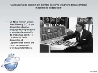 • En 1955, Herbert Simon,
Allen Newell y J.C. Shaw,
desarrollan el primer
lenguaje de programación
orientado a la resolución
de problemas, el IPL-11.
Un año más tarde
desarrollan el
LogicTheorist, el cual era
capaz de demostrar
teoremas matemáticos.
"La máquina de ajedrez: un ejemplo de cómo tratar una tarea compleja
mediante la adaptación"
 