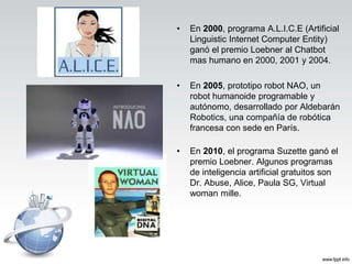 • En 2000, programa A.L.I.C.E (Artificial
Linguistic Internet Computer Entity)
ganó el premio Loebner al Chatbot
mas humano en 2000, 2001 y 2004.
• En 2005, prototipo robot NAO, un
robot humanoide programable y
autónomo, desarrollado por Aldebarán
Robotics, una compañía de robótica
francesa con sede en París.
• En 2010, el programa Suzette ganó el
premio Loebner. Algunos programas
de inteligencia artificial gratuitos son
Dr. Abuse, Alice, Paula SG, Virtual
woman mille.
 