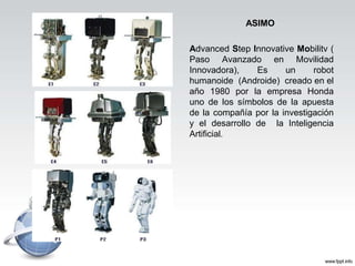 ASIMO
Advanced Step Innovative Mobilitv (
Paso Avanzado en Movilidad
Innovadora), Es un robot
humanoide (Androide) creado en el
año 1980 por la empresa Honda
uno de los símbolos de la apuesta
de la compañía por la investigación
y el desarrollo de la Inteligencia
Artificial.
 