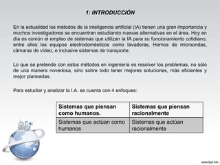 1: INTRODUCCIÓN
En la actualidad los métodos de la inteligencia artificial (IA) tienen una gran importancia y
muchos investigadores se encuentran estudiando nuevas alternativas en el área. Hoy en
día es común el empleo de sistemas que utilizan la IA para su funcionamiento cotidiano,
entre ellos los equipos electrodomésticos como lavadoras, Hornos de microondas,
câmaras de vídeo, e inclusive sistemas de transporte.
Lo que se pretende con estos métodos en ingeniería es resolver los problemas, no sólo
de una manera novedosa, sino sobre todo tener mejores soluciones, más eficientes y
mejor planeadas.
Para estudiar y analizar la I.A. se cuenta con 4 enfoques:
Sistemas que piensan
como humanos.
Sistemas que piensan
racionalmente
Sistemas que actúan como
humanos
Sistemas que actúan
racionalmente
 