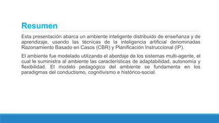 Resumen
Esta presentación abarca un ambiente inteligente distribuido de enseñanza y de
aprendizaje, usando las técnicas de la inteligencia artificial denominadas
Razonamiento Basado en Casos (CBR) y Planificación Instruccional (IP).
El ambiente fue modelado utilizando el abordaje de los sistemas multi-agente, el
cual le suministra al ambiente las características de adaptabilidad, autonomía y
flexibilidad. El modelo pedagógico del ambiente se fundamenta en los
paradigmas del conductismo, cognitivismo e histórico-social.
 