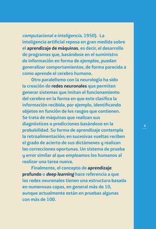 9
computacional e inteligencia, 1950). La
inteligencia artificial reposa en gran medida sobre
el aprendizaje de máquinas, es decir, el desarrollo
de programas que, basándose en el suministro
de información en forma de ejemplos, puedan
generalizar comportamientos, de forma parecida a
como aprende el cerebro humano.
Otro paralelismo con la neurología ha sido
la creación de redes neuronales que permiten
generar sistemas que imitan el funcionamiento
del cerebro en la forma en que este clasifica la
información recibida, por ejemplo, identificando
objetos en función de los rasgos que contienen.
Se trata de máquinas que realizan sus
diagnósticos o predicciones basándose en la
probabilidad. Su forma de aprendizaje contempla
la retroalimentación; en sucesivas vueltas reciben
el grado de acierto de sus dictámenes y realizan
las correcciones oportunas. Un sistema de prueba
y error similar al que empleamos los humanos al
realizar una tarea nueva.
Finalmente, el concepto de aprendizaje
profundo o deep learning hace referencia a que
las redes neuronales tienen una estructura basada
en numerosas capas, en general más de 10,
aunque actualmente están en pruebas algunas
con más de 100.
 