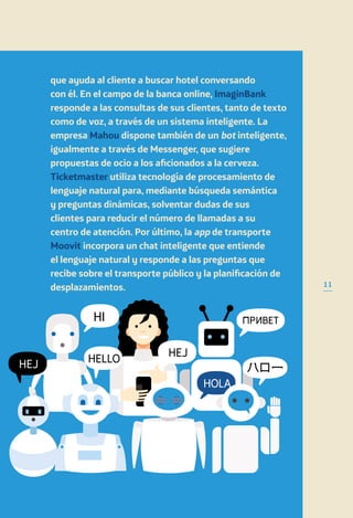 que ayuda al cliente a buscar hotel conversando
con él. En el campo de la banca online, ImaginBank
responde a las consultas de sus clientes, tanto de texto
como de voz, a través de un sistema inteligente. La
empresa Mahou dispone también de un bot inteligente,
igualmente a través de Messenger, que sugiere
propuestas de ocio a los aficionados a la cerveza.
Ticketmaster utiliza tecnología de procesamiento de
lenguaje natural para, mediante búsqueda semántica
y preguntas dinámicas, solventar dudas de sus
clientes para reducir el número de llamadas a su
centro de atención. Por último, la app de transporte
Moovit incorpora un chat inteligente que entiende
el lenguaje natural y responde a las preguntas que
recibe sobre el transporte público y la planificación de
desplazamientos. 11
 
