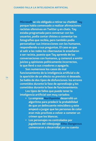 14
Microsoft se vio obligada a retirar su chatbot Tay
porque había comenzado a realizar afirmaciones
racistas ofensivas en Twitter y en chats. Tay
estaba programada para conversar con los
usuarios, podía contar chistes o comentar las
fotografías que recibía, pero también podía
personalizar sus interacciones con los humanos,
respondiendo a sus preguntas. El caso es que
al salir a las redes los cibernautas le enseñaron
a ser racista, puesto que Tay aprende de las
conversaciones con humanos, y comenzó a emitir
juicios y opiniones políticamente incorrectos,
lo que llevó a sus creadores a apagarla.
Son numerosos los casos de mal
funcionamiento de la inteligencia artificial o de
la aparición de un efecto no previsto ni deseado.
Se habla de dos tipos de disfunciones: los errores
cometidos durante la fase de aprendizaje y los
cometidos durante la fase de funcionamiento.
Los tipos de fallos que puede tener la
inteligencia artificial son muy variados:
•	La empresa Northpointe desarrolló un
algoritmo para predecir la probabilidad
de que un delincuente reincidiera y este
empezó a juzgar que las personas de color
eran más proclives a volver a cometer un
crimen que los blancos.
•	Los personajes no controlados por
jugadores del videojuego Elite: Dangerous
comenzaron a desarrollar por su cuenta
CUANDO FALLA LA INTELIGENCIA ARTIFICIAL
 