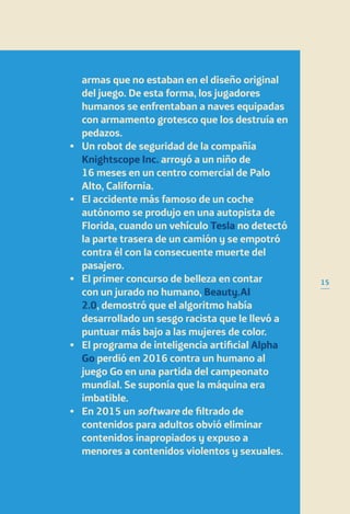 15
armas que no estaban en el diseño original
del juego. De esta forma, los jugadores
humanos se enfrentaban a naves equipadas
con armamento grotesco que los destruía en
pedazos.
•	Un robot de seguridad de la compañía
Knightscope Inc. arroyó a un niño de
16 meses en un centro comercial de Palo
Alto, California.
•	El accidente más famoso de un coche
autónomo se produjo en una autopista de
Florida, cuando un vehículo Tesla no detectó
la parte trasera de un camión y se empotró
contra él con la consecuente muerte del
pasajero.
•	El primer concurso de belleza en contar
con un jurado no humano, Beauty.AI
2.0, demostró que el algoritmo había
desarrollado un sesgo racista que le llevó a
puntuar más bajo a las mujeres de color.
•	El programa de inteligencia artificial Alpha
Go perdió en 2016 contra un humano al
juego Go en una partida del campeonato
mundial. Se suponía que la máquina era
imbatible.
•	En 2015 un software de filtrado de
contenidos para adultos obvió eliminar
contenidos inapropiados y expuso a
menores a contenidos violentos y sexuales.
 