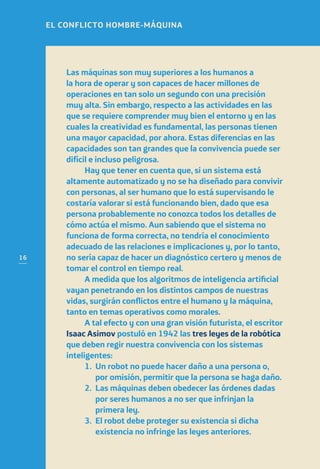 16
Las máquinas son muy superiores a los humanos a
la hora de operar y son capaces de hacer millones de
operaciones en tan solo un segundo con una precisión
muy alta. Sin embargo, respecto a las actividades en las
que se requiere comprender muy bien el entorno y en las
cuales la creatividad es fundamental, las personas tienen
una mayor capacidad, por ahora. Estas diferencias en las
capacidades son tan grandes que la convivencia puede ser
difícil e incluso peligrosa.
Hay que tener en cuenta que, si un sistema está
altamente automatizado y no se ha diseñado para convivir
con personas, al ser humano que lo está supervisando le
costaría valorar si está funcionando bien, dado que esa
persona probablemente no conozca todos los detalles de
cómo actúa el mismo. Aun sabiendo que el sistema no
funciona de forma correcta, no tendría el conocimiento
adecuado de las relaciones e implicaciones y, por lo tanto,
no sería capaz de hacer un diagnóstico certero y menos de
tomar el control en tiempo real.
A medida que los algoritmos de inteligencia artificial
vayan penetrando en los distintos campos de nuestras
vidas, surgirán conflictos entre el humano y la máquina,
tanto en temas operativos como morales.
A tal efecto y con una gran visión futurista, el escritor
Isaac Asimov postuló en 1942 las tres leyes de la robótica
que deben regir nuestra convivencia con los sistemas
inteligentes:
1.	Un robot no puede hacer daño a una persona o,
por omisión, permitir que la persona se haga daño.
2.	Las máquinas deben obedecer las órdenes dadas
por seres humanos a no ser que infrinjan la
primera ley.
3.	El robot debe proteger su existencia si dicha
existencia no infringe las leyes anteriores.
EL CONFLICTO HOMBRE-MÁQUINA
 