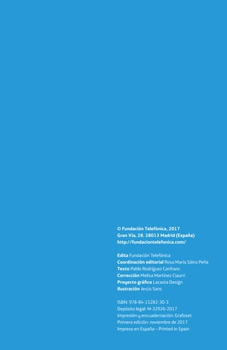 © Fundación Telefónica, 2017
Gran Vía, 28. 28013 Madrid (España)
http://fundaciontelefonica.com/
Edita Fundación Telefónica
Coordinación editorial Rosa María Sáinz Peña
Texto Pablo Rodríguez Canfranc
Corrección Melisa Martínez Ciaurri
Proyecto gráfico Lacasta Design
Ilustración Jesús Sanz
ISBN: 978-84-15282-30-3
Depósito legal: M-32926-2017
Impresión y encuadernación: Grafoset
Primera edición: noviembre de 2017
Impreso en España – Printed in Spain
 