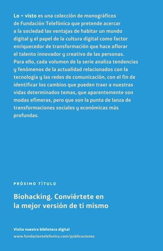 PVP.2,00€
www.fundaciontelefonica.com/publicaciones
Visita nuestra biblioteca digital
P R Ó X I M O T Í T U L O
Biohacking. Conviértete en
la mejor versión de ti mismo
Lo + visto es una colección de monográficos
de Fundación Telefónica que pretende acercar
a la sociedad las ventajas de habitar un mundo
digital y el papel de la cultura digital como factor
enriquecedor de transformación que hace aflorar
el talento innovador y creativo de las personas.
Para ello, cada volumen de la serie analiza tendencias
y fenómenos de la actualidad relacionados con la
tecnología y las redes de comunicación, con el fin de
identificar los cambios que pueden traer a nuestras
vidas determinados temas, que aparentemente son
modas efímeras, pero que son la punta de lanza de
transformaciones sociales y económicas más
profundas.
 