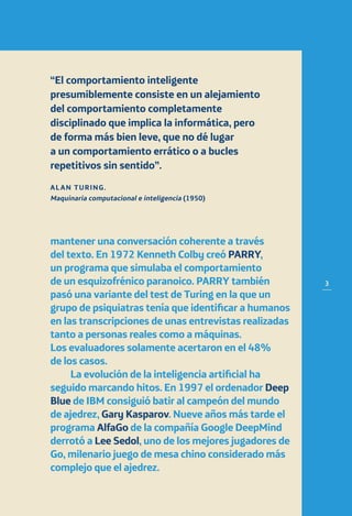 3
mantener una conversación coherente a través
del texto. En 1972 Kenneth Colby creó PARRY,
un programa que simulaba el comportamiento
de un esquizofrénico paranoico. PARRY también
pasó una variante del test de Turing en la que un
grupo de psiquiatras tenía que identificar a humanos
en las transcripciones de unas entrevistas realizadas
tanto a personas reales como a máquinas.
Los evaluadores solamente acertaron en el 48%
de los casos.
La evolución de la inteligencia artificial ha
seguido marcando hitos. En 1997 el ordenador Deep
Blue de IBM consiguió batir al campeón del mundo
de ajedrez, Gary Kasparov. Nueve años más tarde el
programa AlfaGo de la compañía Google DeepMind
derrotó a Lee Sedol, uno de los mejores jugadores de
Go, milenario juego de mesa chino considerado más
complejo que el ajedrez.
“El comportamiento inteligente
presumiblemente consiste en un alejamiento
del comportamiento completamente
disciplinado que implica la informática, pero
de forma más bien leve, que no dé lugar
a un comportamiento errático o a bucles
repetitivos sin sentido”.
ALAN TURING.
Maquinaria computacional e inteligencia (1950)
 
