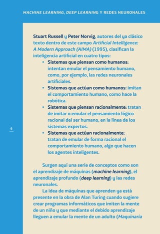 6
MACHINE LEARNING, DEEP LEARNING Y REDES NEURONALES
Stuart Russell y Peter Norvig, autores del ya clásico
texto dentro de este campo Artificial Intelligence:
A Modern Approach (AIMA) (1995), clasifican la
inteligencia artificial en cuatro tipos:
•	Sistemas que piensan como humanos:
intentan emular el pensamiento humano,
como, por ejemplo, las redes neuronales
artificiales.
•	 Sistemas que actúan como humanos: imitan
el comportamiento humano, como hace la
robótica.
•	 Sistemas que piensan racionalmente: tratan
de imitar o emular el pensamiento lógico
racional del ser humano, en la línea de los
sistemas expertos.
•	Sistemas que actúan racionalmente:
tratan de emular de forma racional el
comportamiento humano, algo que hacen
los agentes inteligentes.
Surgen aquí una serie de conceptos como son
el aprendizaje de máquinas (machine learning), el
aprendizaje profundo (deep learning) y las redes
neuronales.
La idea de máquinas que aprenden ya está
presente en la obra de Alan Turing cuando sugiere
crear programas informáticos que imiten la mente
de un niño y que mediante el debido aprendizaje
lleguen a emular la mente de un adulto (Maquinaria
 