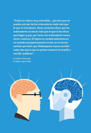 “Existe un tópico muy extendido… que dice que no
puedes extraer de los ordenadores nada más que
lo que tú introduces. Otras versiones dicen que los
ordenadores no hacen más que lo que tú les dices
que hagan y que, por tanto, los ordenadores nunca
serán creativos. El tópico es verdad solamente en
un sentido estrepitosamente trivial, en el mismo
sentido que decir que Shakespeare nunca escribió
nada más que lo que su primer maestro le enseñó a
escribir: palabras”.
RICHARD DAWKINS.
El relojero ciego (1986)
 
