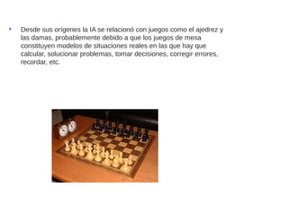 • Desde sus orígenes la IA se relacionó con juegos como el ajedrez y
las damas, probablemente debido a que los juegos de mesa
constituyen modelos de situaciones reales en las que hay que
calcular, solucionar problemas, tomar decisiones, corregir errores,
recordar, etc.
 