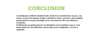 CONCLUSION
La inteligencia artificial viéndolo desde el lado de la sociedad tiene sus pro y sus
contra, ya que estos pueden ayudar a minimizar costos y procesos , pero también
pueden generar un gran desempleo al ser una mano de obra mas eficiente y
económica.
Posiblemente eso podría generar un desbalance en la sociedad ya que se vería
desde puntos de vista diferentes, uno de ellos seria el empleador y el otro el
empleado.
 