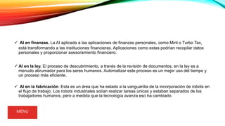  AI en finanzas. La AI aplicada a las aplicaciones de finanzas personales, como Mint o Turbo Tax,
está transformando a las instituciones financieras. Aplicaciones como estas podrían recopilar datos
personales y proporcionar asesoramiento financiero.
 AI en la ley. El proceso de descubrimiento, a través de la revisión de documentos, en la ley es a
menudo abrumador para los seres humanos. Automatizar este proceso es un mejor uso del tiempo y
un proceso más eficiente.
 AI en la fabricación. Esta es un área que ha estado a la vanguardia de la incorporación de robots en
el flujo de trabajo. Los robots industriales solían realizar tareas únicas y estaban separados de los
trabajadores humanos, pero a medida que la tecnología avanza eso ha cambiado.
MENU
 