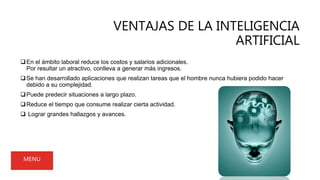 VENTAJAS DE LA INTELIGENCIA
ARTIFICIAL
En el ámbito laboral reduce los costos y salarios adicionales.
Por resultar un atractivo, conlleva a generar más ingresos.
Se han desarrollado aplicaciones que realizan tareas que el hombre nunca hubiera podido hacer
debido a su complejidad.
Puede predecir situaciones a largo plazo.
Reduce el tiempo que consume realizar cierta actividad.
 Lograr grandes hallazgos y avances.
MENU
 