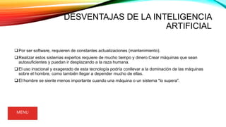 DESVENTAJAS DE LA INTELIGENCIA
ARTIFICIAL
Por ser software, requieren de constantes actualizaciones (mantenimiento).
Realizar estos sistemas expertos requiere de mucho tiempo y dinero.Crear máquinas que sean
autosuficientes y puedan ir desplazando a la raza humana.
El uso irracional y exagerado de esta tecnología podría conllevar a la dominación de las máquinas
sobre el hombre, como también llegar a depender mucho de ellas.
El hombre se siente menos importante cuando una máquina o un sistema “lo supera”.
MENU
 