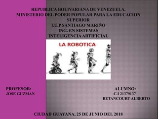 REPUBLICA BOLIVARIANA DE VENEZUELA.
MINISTERIO DEL PODER POPULAR PARA LA EDUCACION
SUPERIOR
I.U.P SANTIAGO MARIÑO
ING. EN SISTEMAS
INTELIGENCIAARTIFICIAL
ROBOTICA
PROFESOR: ALUMNO:
JOSE GUZMAN C.I 21379137
BETANCOURT ALBERTO
CIUDAD GUAYANA, 25 DE JUNIO DEL 2018
 