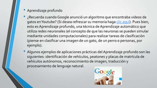 • Aprendizaje profundo
• ¿Recuerda cuando Google anunció un algoritmo que encontraba videos de
gatos enYoutube? (Si desea refrescar su memoria haga clic aquí). Pues bien,
esto es Aprendizaje profundo, una técnica de Aprendizaje automático que
utiliza redes neuronales (el concepto de que las neuronas se pueden simular
mediante unidades computacionales) para realizar tareas de clasificación
(piense en clasificar una imagen de un gato, de un perro o personas, por
ejemplo).
• Algunos ejemplos de aplicaciones prácticas del Aprendizaje profundo son las
siguientes: identificación de vehículos, peatones y placas de matrícula de
vehículos autónomos, reconocimiento de imagen, traducción y
procesamiento de lenguaje natural.
 