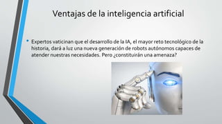 Ventajas de la inteligencia artificial
• Expertos vaticinan que el desarrollo de la IA, el mayor reto tecnológico de la
historia, dará a luz una nueva generación de robots autónomos capaces de
atender nuestras necesidades. Pero ¿constituirán una amenaza?
 