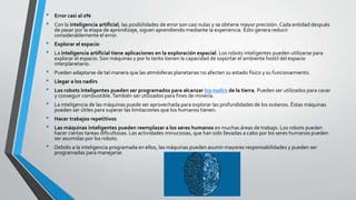 • Error casi al 0%
• Con la inteligencia artificial, las posibilidades de error son casi nulas y se obtiene mayor precisión. Cada entidad después
de pasar por la etapa de aprendizaje, siguen aprendiendo mediante la experiencia. Ésto genera reducir
considerablemente el error.
• Explorar el espacio
• La inteligencia artificial tiene aplicaciones en la exploración espacial. Los robots inteligentes pueden utilizarse para
explorar el espacio. Son máquinas y por lo tanto tienen la capacidad de soportar el ambiente hostil del espacio
interplanetario.
• Pueden adaptarse de tal manera que las atmósferas planetarias no afecten su estado físico y su funcionamiento.
• Llegar a los nadirs
• Los robots inteligentes pueden ser programados para alcanzar los nadirs de la tierra. Pueden ser utilizados para cavar
y conseguir combustible.También ser utilizados para fines de minería.
• La inteligencia de las máquinas puede ser aprovechada para explorar las profundidades de los océanos. Éstas máquinas
pueden ser útiles para superar las limitaciones que los humanos tienen.
• Hacer trabajos repetitivos
• Las máquinas inteligentes pueden reemplazar a los seres humanos en muchas áreas de trabajo. Los robots pueden
hacer ciertas tareas dificultosas. Las actividades minuciosas, que han sido llevadas a cabo por los seres humanos pueden
ser asumidas por los robots.
• Debido a la inteligencia programada en ellos, las máquinas pueden asumir mayores responsabilidades y pueden ser
programadas para manejarse.
 