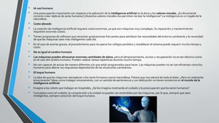 • IA casi humano
• Una preocupación importante con respecto a la aplicación de la inteligencia artificial es la ética y los valores morales. ¿Es éticamente
correcto crear réplicas de seres humanos?¿Nuestros valores morales nos permiten recrear la inteligencia? La inteligencia es un regalo de la
naturaleza.
• Costo elevado
• La creación de inteligencia artificial requiere costos enormes, ya que son máquinas muy complejas. Su reparación y mantenimiento
requieren enormes costos.
• Tienen programas de software que necesitan graduaciones frecuentes para satisfacer las necesidades del entorno cambiante y la necesidad
de que las máquinas sean más inteligentes cada día.
• En el caso de averías graves, el procedimiento para recuperar los códigos perdidos y restablecer el sistema puede requerir mucho tiempo y
costo.
• No es igual al cerebro humano
• Las máquinas pueden almacenar enormes cantidades de datos, pero el almacenamiento, acceso y recuperación no es tan efectivo como
en el caso del cerebro humano. Pueden realizar tareas repetitivas durante mucho tiempo.
• No son capaces de actuar de manera diferente a lo que están programados para hacer. Las máquinas pueden no ser tan eficientes como los
humanos para alterar sus respuestas dependiendo de las situaciones cambiantes.
• El toque humano
• La idea de que las máquinas reemplacen a los seres humanos suena maravillosa. Parece que nos salvará de todo el dolor. ¿Pero es realmente
emocionante? Ideas como trabajar sinceramente, con un sentido de pertenencia y con dedicación no tienen existencia en el mundo de la
inteligencia artificial.
• Imagine a los robots que trabajan en hospitales. ¿Se los imagina mostrando el cuidado y la preocupación que los seres humanos?
• Conceptos como el cuidado, la comprensión y la unidad no pueden ser entendidos por las máquinas, por lo que, siempre que sean
inteligentes, siempre carecerán del toque humano.
 