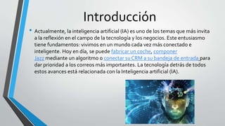 Introducción
• Actualmente, la inteligencia artificial (IA) es uno de los temas que más invita
a la reflexión en el campo de la tecnología y los negocios. Este entusiasmo
tiene fundamentos: vivimos en un mundo cada vez más conectado e
inteligente. Hoy en día, se puede fabricar un coche, componer
Jazz mediante un algoritmo o conectar su CRM a su bandeja de entrada para
dar prioridad a los correos más importantes. La tecnología detrás de todos
estos avances está relacionada con la Inteligencia artificial (IA).
 