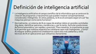 Definición de inteligencia artificial
• La Inteligencia artificial es el campo científico de la informática que se centra en la
creación de programas y mecanismos que pueden mostrar comportamientos
considerados inteligentes. En otras palabras, la IA es el concepto según el cual “las
máquinas piensan como seres humanos”.
• Normalmente, un sistema de IA es capaz de analizar datos en grandes cantidades
(big data), identificar patrones y tendencias y, por lo tanto, formular predicciones
de forma automática, con rapidez y precisión. Para nosotros, lo importante es que
la IA permite que nuestras experiencias cotidianas sean más inteligentes. ¿Cómo?
Al integrar análisis predictivos (hablaremos sobre esto más adelante) y otras
técnicas de IA en aplicaciones que utilizamos diariamente.
 